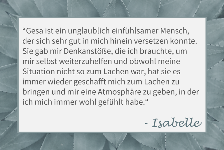 Zitat von Isabelle: "Gesa ist ein unglaublich einfühlsamer Mensch, der sich sehr gut in mich hinein versetzen konnte. Sie gab mir Denkanstöße, die ich brauchte, um mir selbst weiterzuhelfen und obwohl meine Situation nicht so zum Lachen war, hat sie es immer wieder geschafft mich zum Lachen zu bringen und mir eine Atmosphäre zu geben, in der ich mich immer wohl gefühlt habe."