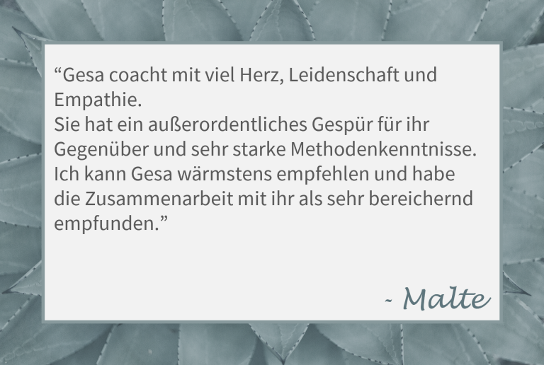 Zitat von Malte: "Gesa coacht mit viel Herz, Leidenschaft und Empathie. Sie hat ein außerordentliches Gespür für ihr Gegenüber und sehr starke Methodenkenntnisse. Ich kann Gesa wärmstens empfehlen und habe die Zusammenarbeit mit ihr als sehr bereichernd empfunden."